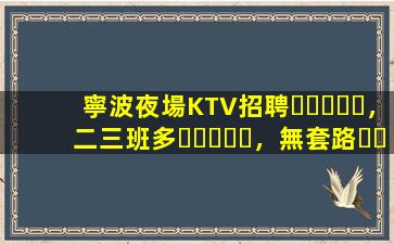 寧波夜場KTV招聘，二三班多，無套路，絕對靠譜多賺